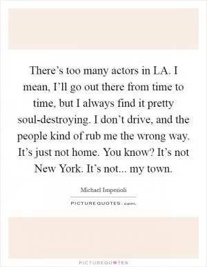 There’s too many actors in LA. I mean, I’ll go out there from time to time, but I always find it pretty soul-destroying. I don’t drive, and the people kind of rub me the wrong way. It’s just not home. You know? It’s not New York. It’s not... my town Picture Quote #1