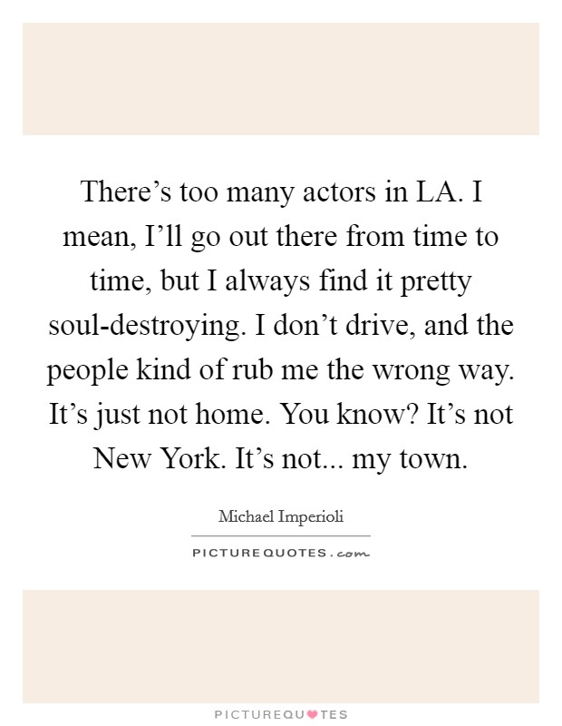 There's too many actors in LA. I mean, I'll go out there from time to time, but I always find it pretty soul-destroying. I don't drive, and the people kind of rub me the wrong way. It's just not home. You know? It's not New York. It's not... my town Picture Quote #1