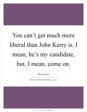 You can’t get much more liberal than John Kerry is. I mean, he’s my candidate, but, I mean, come on Picture Quote #1