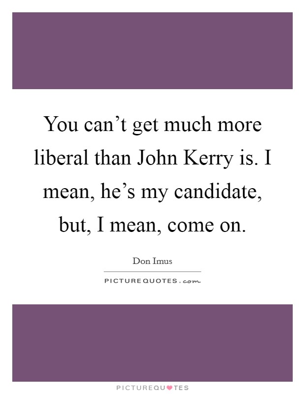 You can't get much more liberal than John Kerry is. I mean, he's my candidate, but, I mean, come on Picture Quote #1