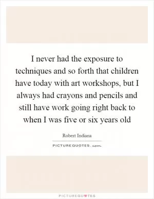 I never had the exposure to techniques and so forth that children have today with art workshops, but I always had crayons and pencils and still have work going right back to when I was five or six years old Picture Quote #1
