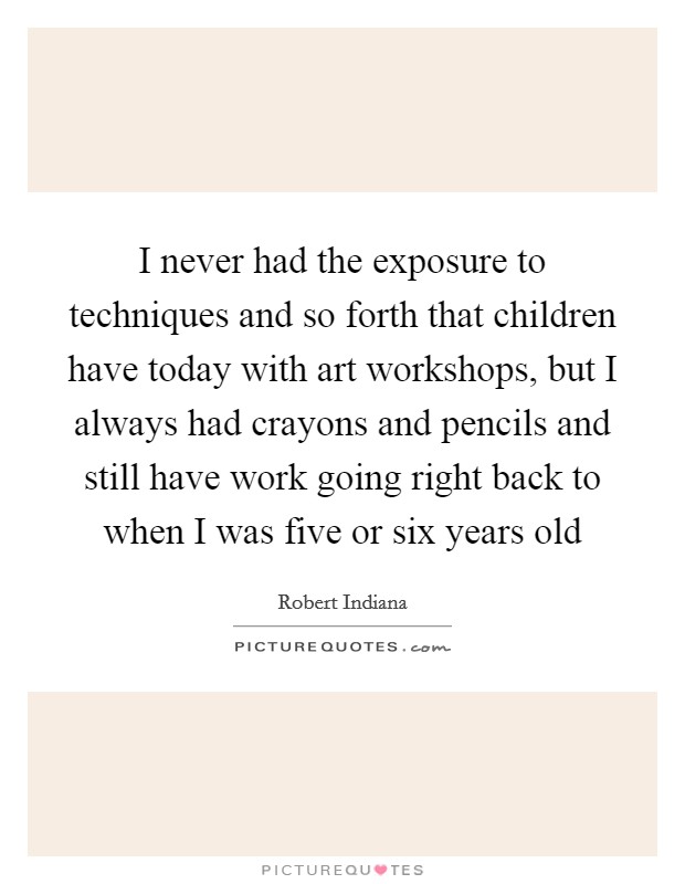 I never had the exposure to techniques and so forth that children have today with art workshops, but I always had crayons and pencils and still have work going right back to when I was five or six years old Picture Quote #1