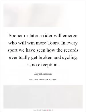 Sooner or later a rider will emerge who will win more Tours. In every sport we have seen how the records eventually get broken and cycling is no exception Picture Quote #1