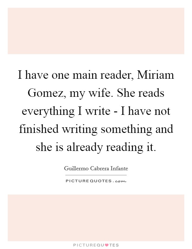 I have one main reader, Miriam Gomez, my wife. She reads everything I write - I have not finished writing something and she is already reading it Picture Quote #1
