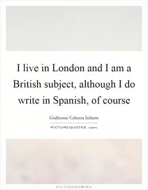 I live in London and I am a British subject, although I do write in Spanish, of course Picture Quote #1