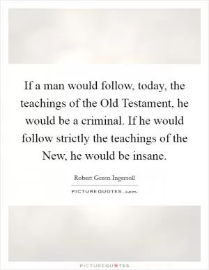 If a man would follow, today, the teachings of the Old Testament, he would be a criminal. If he would follow strictly the teachings of the New, he would be insane Picture Quote #1