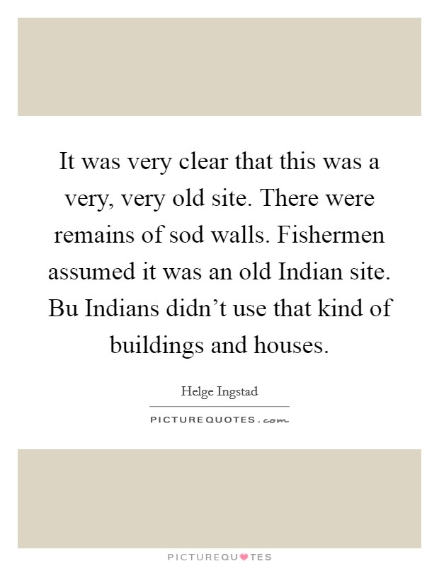 It was very clear that this was a very, very old site. There were remains of sod walls. Fishermen assumed it was an old Indian site. Bu Indians didn't use that kind of buildings and houses Picture Quote #1