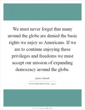 We must never forget that many around the globe are denied the basic rights we enjoy as Americans. If we are to continue enjoying these privileges and freedoms we must accept our mission of expanding democracy around the globe Picture Quote #1