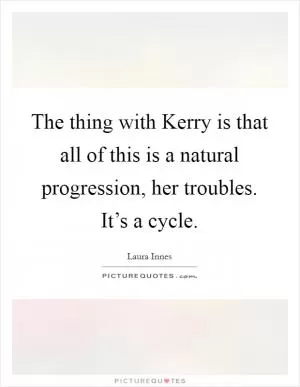 The thing with Kerry is that all of this is a natural progression, her troubles. It’s a cycle Picture Quote #1