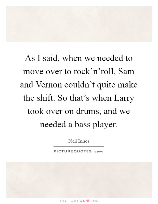 As I said, when we needed to move over to rock'n'roll, Sam and Vernon couldn't quite make the shift. So that's when Larry took over on drums, and we needed a bass player Picture Quote #1
