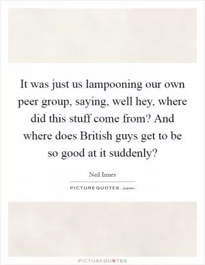 It was just us lampooning our own peer group, saying, well hey, where did this stuff come from? And where does British guys get to be so good at it suddenly? Picture Quote #1