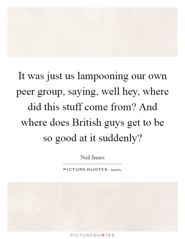It was just us lampooning our own peer group, saying, well hey, where did this stuff come from? And where does British guys get to be so good at it suddenly? Picture Quote #1