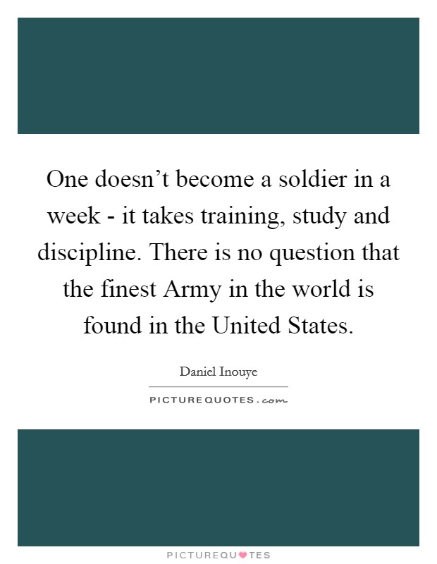 One doesn't become a soldier in a week - it takes training, study and discipline. There is no question that the finest Army in the world is found in the United States Picture Quote #1