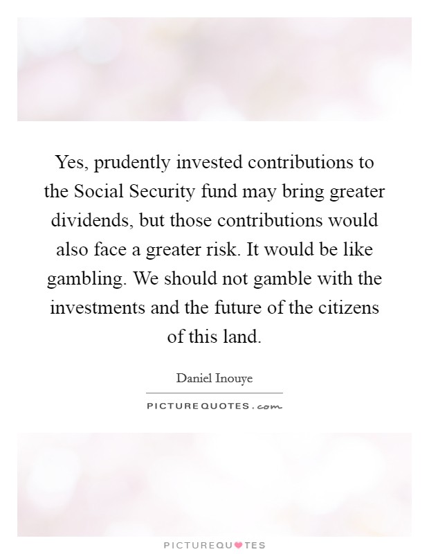 Yes, prudently invested contributions to the Social Security fund may bring greater dividends, but those contributions would also face a greater risk. It would be like gambling. We should not gamble with the investments and the future of the citizens of this land Picture Quote #1