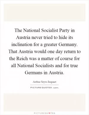The National Socialist Party in Austria never tried to hide its inclination for a greater Germany. That Austria would one day return to the Reich was a matter of course for all National Socialists and for true Germans in Austria Picture Quote #1