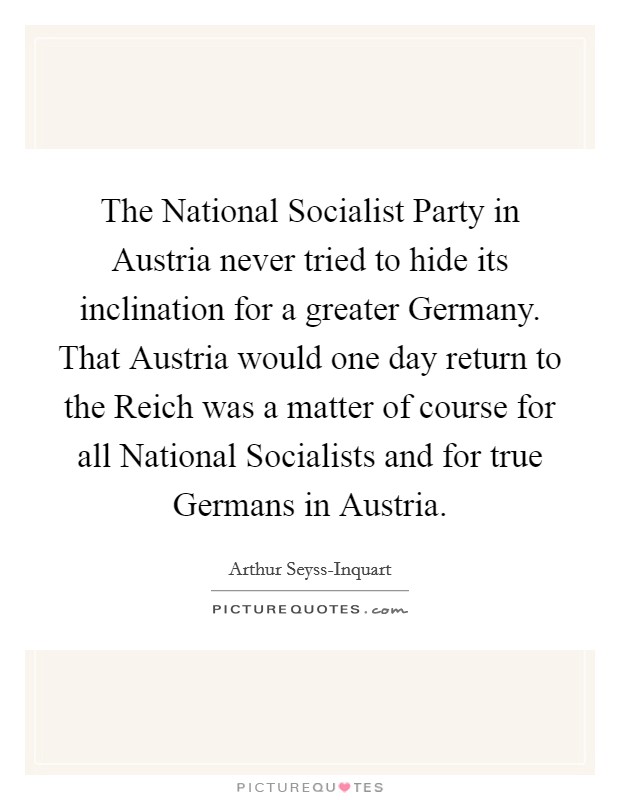 The National Socialist Party in Austria never tried to hide its inclination for a greater Germany. That Austria would one day return to the Reich was a matter of course for all National Socialists and for true Germans in Austria Picture Quote #1