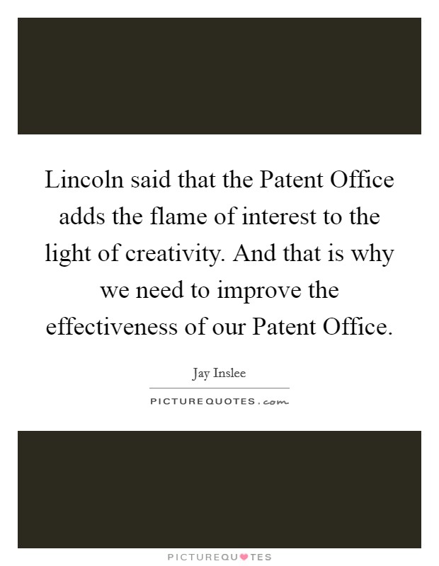 Lincoln said that the Patent Office adds the flame of interest to the light of creativity. And that is why we need to improve the effectiveness of our Patent Office Picture Quote #1