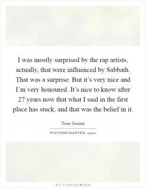 I was mostly surprised by the rap artists, actually, that were influenced by Sabbath. That was a surprise. But it’s very nice and I’m very honoured. It’s nice to know after 27 years now that what I said in the first place has stuck, and that was the belief in it Picture Quote #1