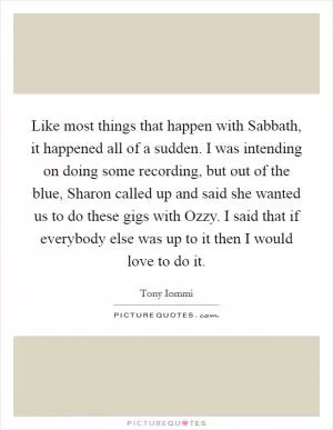 Like most things that happen with Sabbath, it happened all of a sudden. I was intending on doing some recording, but out of the blue, Sharon called up and said she wanted us to do these gigs with Ozzy. I said that if everybody else was up to it then I would love to do it Picture Quote #1