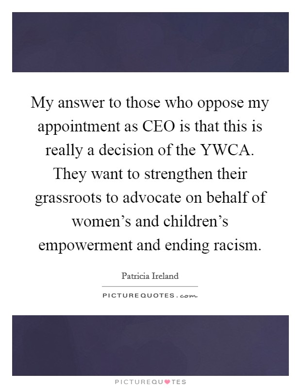 My answer to those who oppose my appointment as CEO is that this is really a decision of the YWCA. They want to strengthen their grassroots to advocate on behalf of women's and children's empowerment and ending racism Picture Quote #1