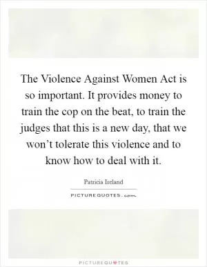 The Violence Against Women Act is so important. It provides money to train the cop on the beat, to train the judges that this is a new day, that we won’t tolerate this violence and to know how to deal with it Picture Quote #1