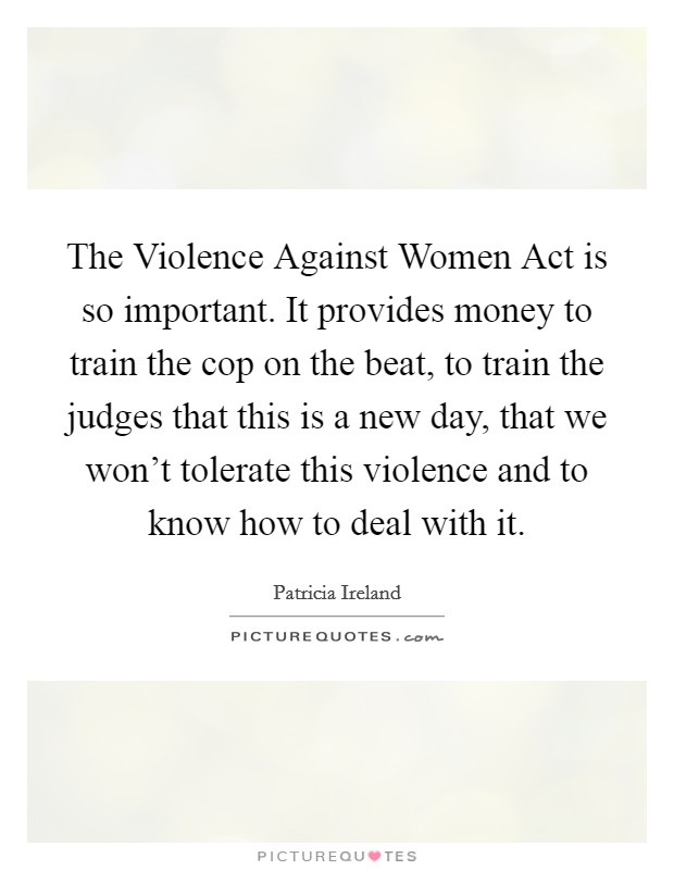 The Violence Against Women Act is so important. It provides money to train the cop on the beat, to train the judges that this is a new day, that we won't tolerate this violence and to know how to deal with it Picture Quote #1