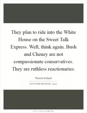 They plan to ride into the White House on the Sweet Talk Express. Well, think again. Bush and Cheney are not compassionate conservatives. They are ruthless reactionaries Picture Quote #1