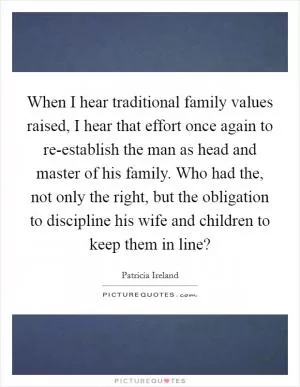 When I hear traditional family values raised, I hear that effort once again to re-establish the man as head and master of his family. Who had the, not only the right, but the obligation to discipline his wife and children to keep them in line? Picture Quote #1
