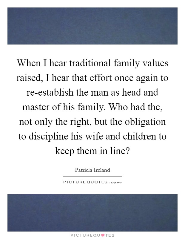 When I hear traditional family values raised, I hear that effort once again to re-establish the man as head and master of his family. Who had the, not only the right, but the obligation to discipline his wife and children to keep them in line? Picture Quote #1