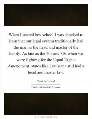 When I started law school I was shocked to learn that our legal system traditionally had the man as the head and master of the family. As late as the  70s and  80s when we were fighting for the Equal Rights Amendment, states like Louisiana still had a head and master law Picture Quote #1