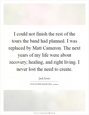 I could not finish the rest of the tours the band had planned. I was replaced by Matt Cameron. The next years of my life were about recovery, healing, and right living. I never lost the need to create Picture Quote #1