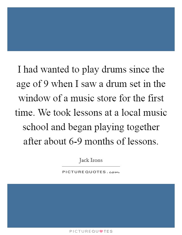 I had wanted to play drums since the age of 9 when I saw a drum set in the window of a music store for the first time. We took lessons at a local music school and began playing together after about 6-9 months of lessons Picture Quote #1