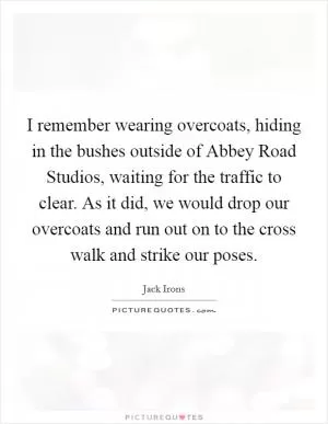I remember wearing overcoats, hiding in the bushes outside of Abbey Road Studios, waiting for the traffic to clear. As it did, we would drop our overcoats and run out on to the cross walk and strike our poses Picture Quote #1