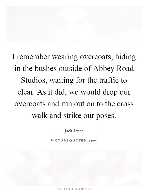I remember wearing overcoats, hiding in the bushes outside of Abbey Road Studios, waiting for the traffic to clear. As it did, we would drop our overcoats and run out on to the cross walk and strike our poses Picture Quote #1