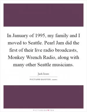 In January of 1995, my family and I moved to Seattle. Pearl Jam did the first of their live radio broadcasts, Monkey Wrench Radio, along with many other Seattle musicians Picture Quote #1
