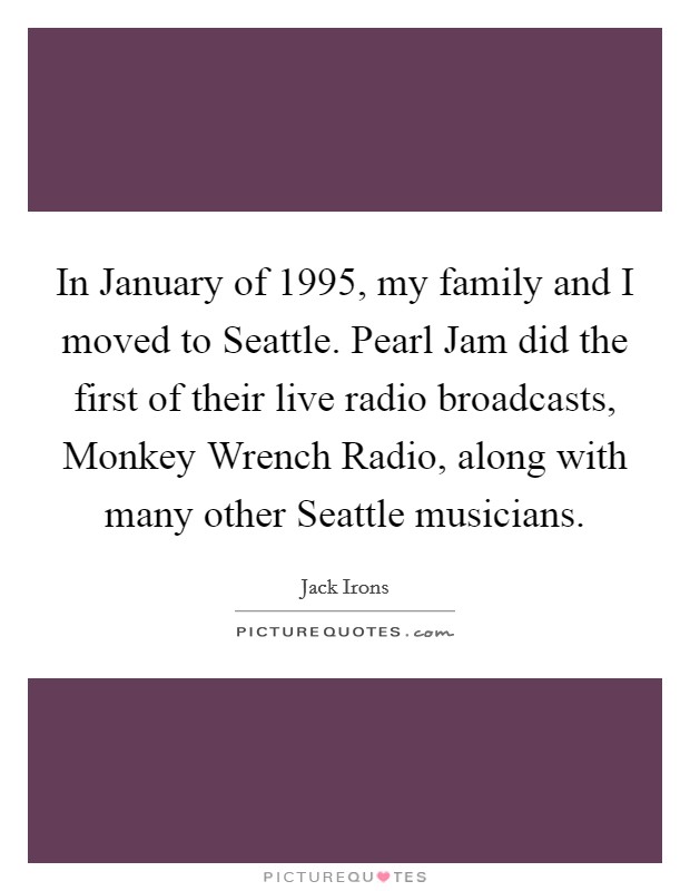 In January of 1995, my family and I moved to Seattle. Pearl Jam did the first of their live radio broadcasts, Monkey Wrench Radio, along with many other Seattle musicians Picture Quote #1