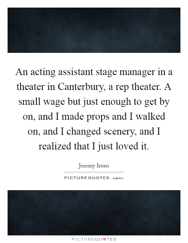 An acting assistant stage manager in a theater in Canterbury, a rep theater. A small wage but just enough to get by on, and I made props and I walked on, and I changed scenery, and I realized that I just loved it Picture Quote #1