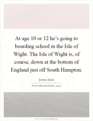 At age 10 or 12 he’s going to boarding school in the Isle of Wight. The Isle of Wight is, of course, down at the bottom of England just off South Hampton Picture Quote #1