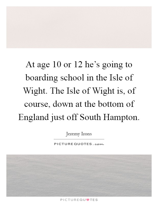 At age 10 or 12 he's going to boarding school in the Isle of Wight. The Isle of Wight is, of course, down at the bottom of England just off South Hampton Picture Quote #1
