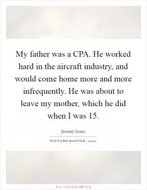 My father was a CPA. He worked hard in the aircraft industry, and would come home more and more infrequently. He was about to leave my mother, which he did when I was 15 Picture Quote #1