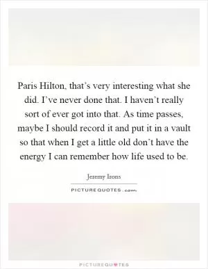 Paris Hilton, that’s very interesting what she did. I’ve never done that. I haven’t really sort of ever got into that. As time passes, maybe I should record it and put it in a vault so that when I get a little old don’t have the energy I can remember how life used to be Picture Quote #1