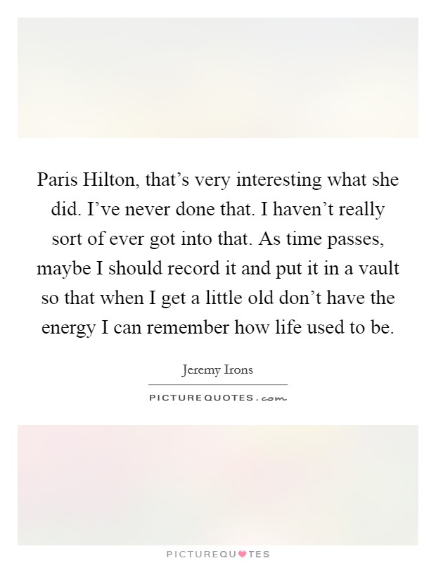 Paris Hilton, that's very interesting what she did. I've never done that. I haven't really sort of ever got into that. As time passes, maybe I should record it and put it in a vault so that when I get a little old don't have the energy I can remember how life used to be Picture Quote #1