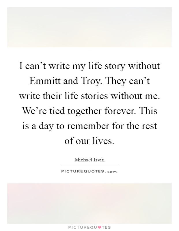 I can't write my life story without Emmitt and Troy. They can't write their life stories without me. We're tied together forever. This is a day to remember for the rest of our lives Picture Quote #1