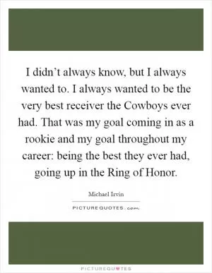 I didn’t always know, but I always wanted to. I always wanted to be the very best receiver the Cowboys ever had. That was my goal coming in as a rookie and my goal throughout my career: being the best they ever had, going up in the Ring of Honor Picture Quote #1