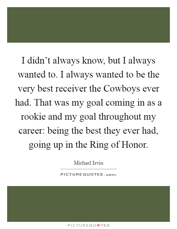 I didn't always know, but I always wanted to. I always wanted to be the very best receiver the Cowboys ever had. That was my goal coming in as a rookie and my goal throughout my career: being the best they ever had, going up in the Ring of Honor Picture Quote #1