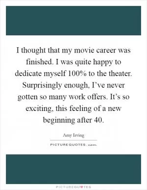 I thought that my movie career was finished. I was quite happy to dedicate myself 100% to the theater. Surprisingly enough, I’ve never gotten so many work offers. It’s so exciting, this feeling of a new beginning after 40 Picture Quote #1