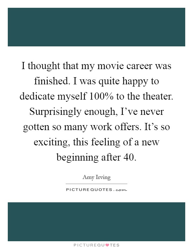 I thought that my movie career was finished. I was quite happy to dedicate myself 100% to the theater. Surprisingly enough, I've never gotten so many work offers. It's so exciting, this feeling of a new beginning after 40 Picture Quote #1