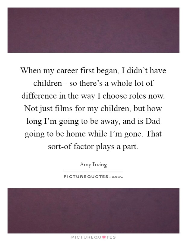When my career first began, I didn't have children - so there's a whole lot of difference in the way I choose roles now. Not just films for my children, but how long I'm going to be away, and is Dad going to be home while I'm gone. That sort-of factor plays a part Picture Quote #1