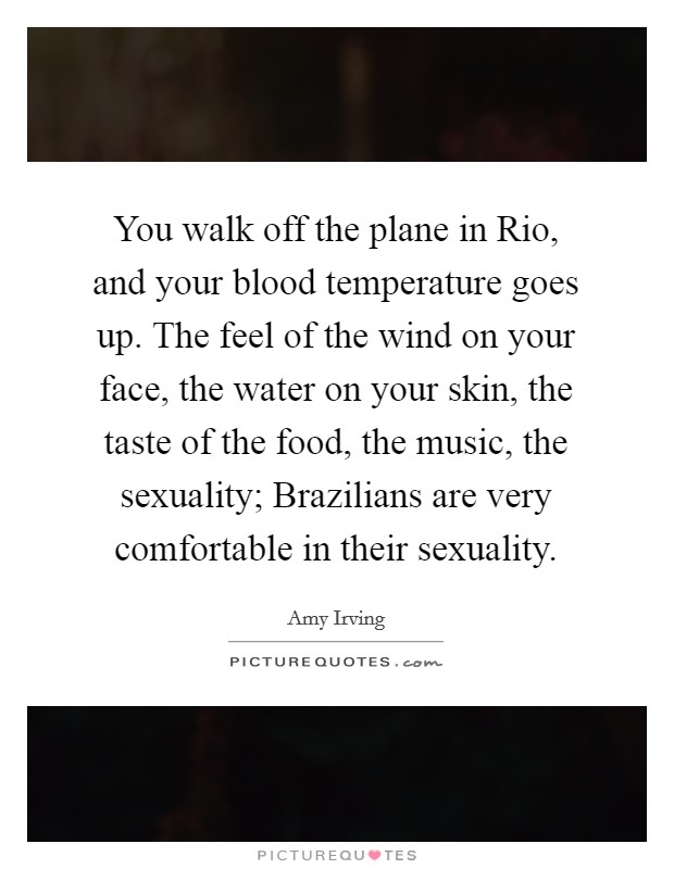 You walk off the plane in Rio, and your blood temperature goes up. The feel of the wind on your face, the water on your skin, the taste of the food, the music, the sexuality; Brazilians are very comfortable in their sexuality Picture Quote #1