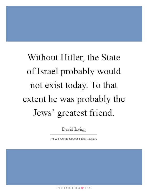Without Hitler, the State of Israel probably would not exist today. To that extent he was probably the Jews' greatest friend Picture Quote #1